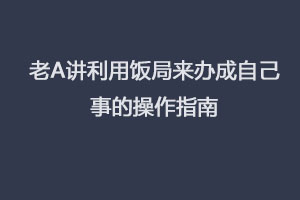 老A讲利用饭局来办成自己事的操作指南(完结)